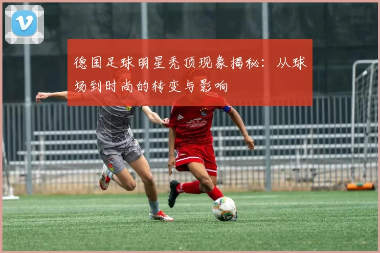 德国足球明星秃顶现象揭秘：从球场到时尚的转变与影响