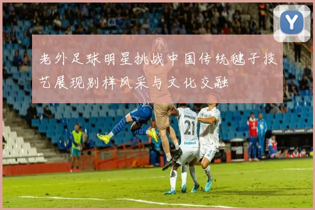 老外足球明星挑战中国传统毽子技艺展现别样风采与文化交融