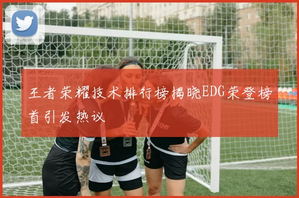 王者荣耀技术排行榜揭晓EDG荣登榜首引发热议