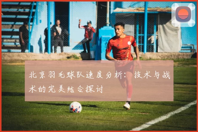 北京羽毛球队速度分析：技术与战术的完美结合探讨