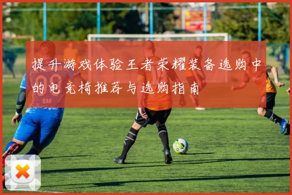 提升游戏体验王者荣耀装备选购中的电竞椅推荐与选购指南