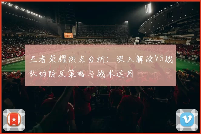 王者荣耀热点分析：深入解读V5战队的防反策略与战术运用