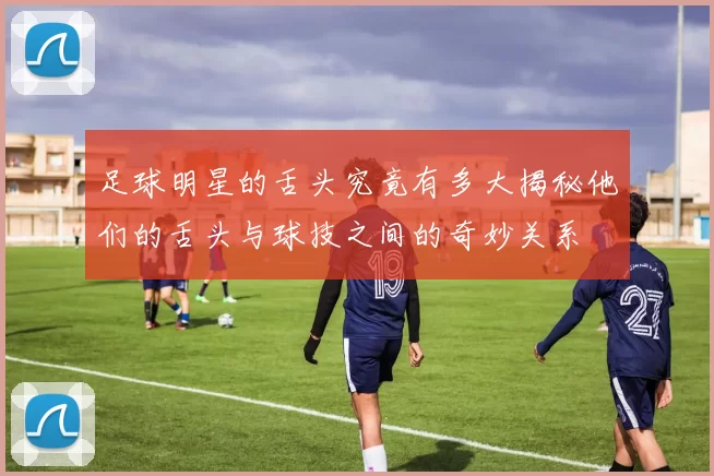 足球明星的舌头究竟有多大揭秘他们的舌头与球技之间的奇妙关系