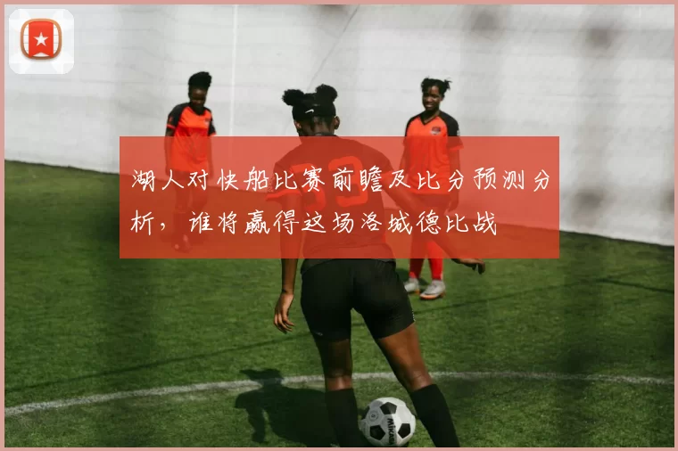 湖人对快船比赛前瞻及比分预测分析，谁将赢得这场洛城德比战