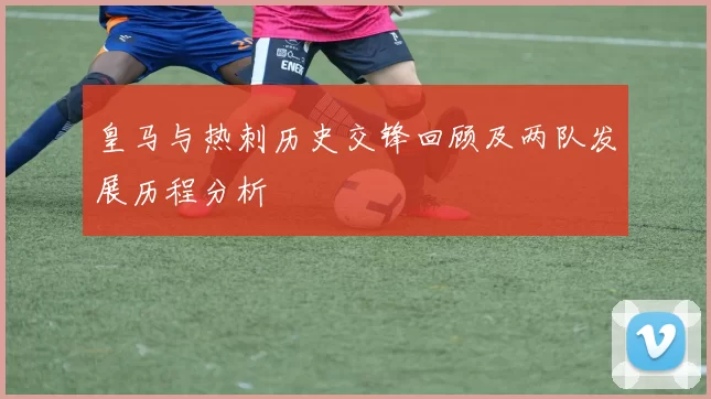 皇马与热刺历史交锋回顾及两队发展历程分析