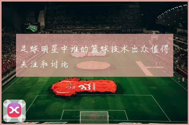 足球明星中谁的篮球技术出众值得关注和讨论