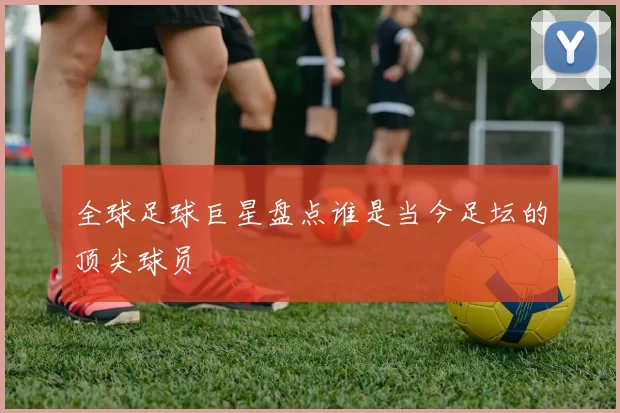 全球足球巨星盘点谁是当今足坛的顶尖球员