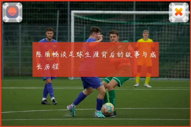 陈丽畅谈足球生涯背后的故事与成长历程