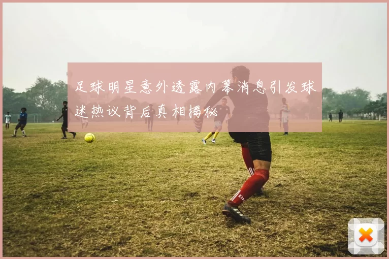 足球明星意外透露内幕消息引发球迷热议背后真相揭秘