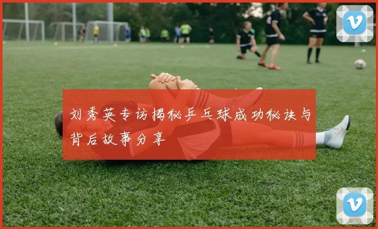 刘秀英专访揭秘乒乓球成功秘诀与背后故事分享