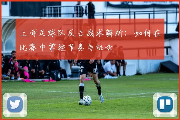 上海足球队反击战术解析：如何在比赛中掌控节奏与机会