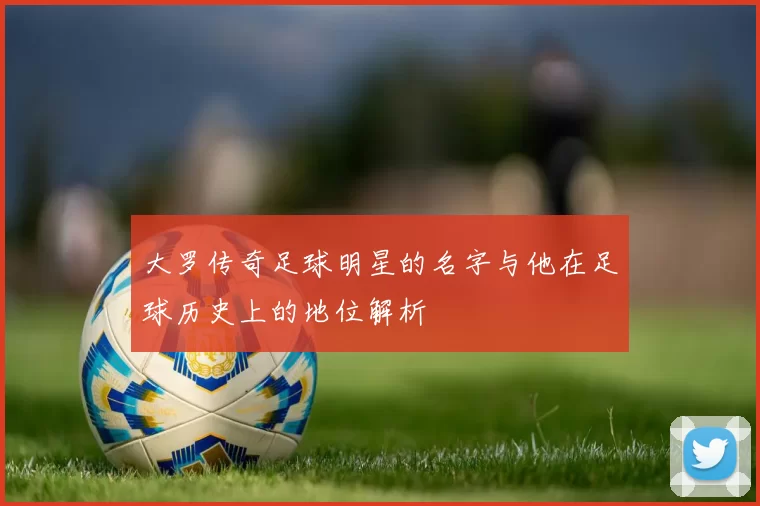 大罗传奇足球明星的名字与他在足球历史上的地位解析