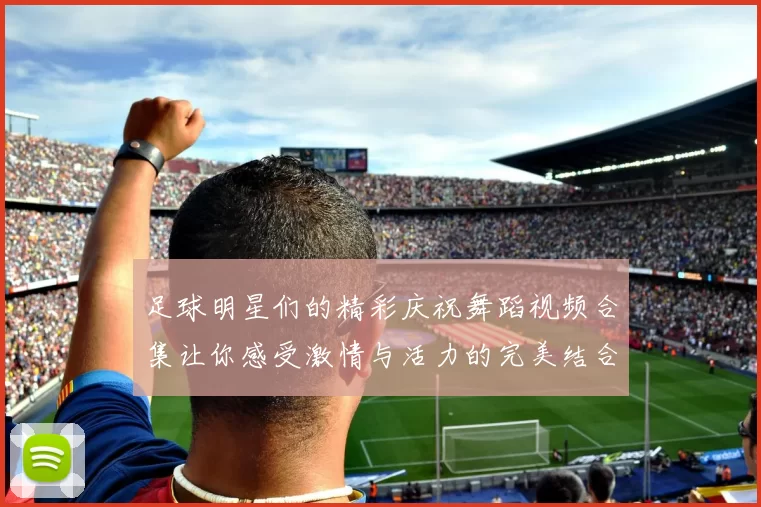 足球明星们的精彩庆祝舞蹈视频合集让你感受激情与活力的完美结合