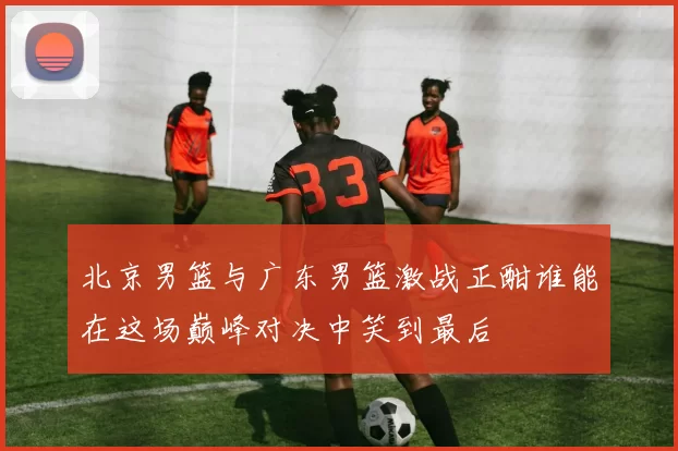 北京男篮与广东男篮激战正酣谁能在这场巅峰对决中笑到最后