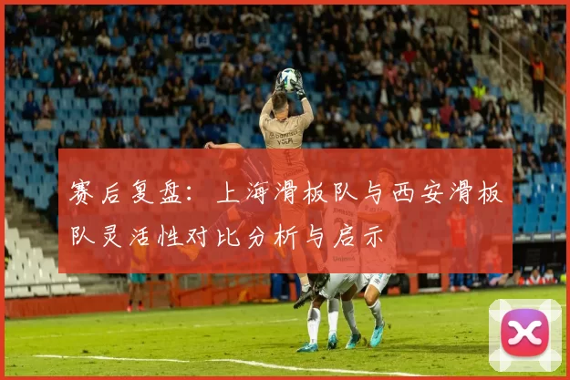 赛后复盘：上海滑板队与西安滑板队灵活性对比分析与启示