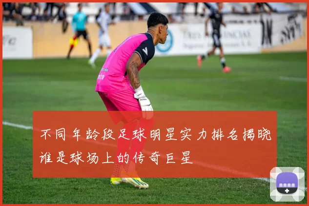 不同年龄段足球明星实力排名揭晓谁是球场上的传奇巨星