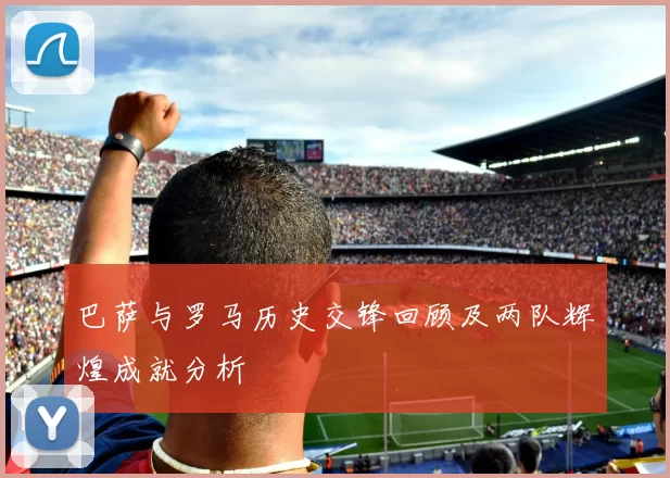 巴萨与罗马历史交锋回顾及两队辉煌成就分析