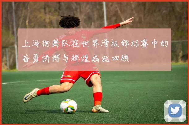 上海街舞队在世界滑板锦标赛中的奋勇拼搏与辉煌成就回顾