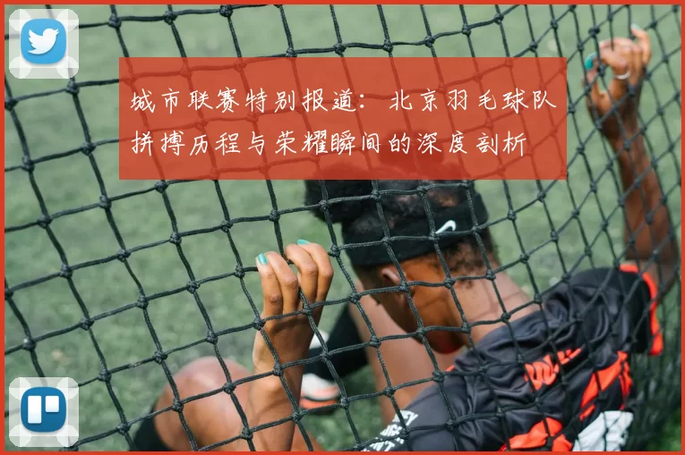 城市联赛特别报道：北京羽毛球队拼搏历程与荣耀瞬间的深度剖析