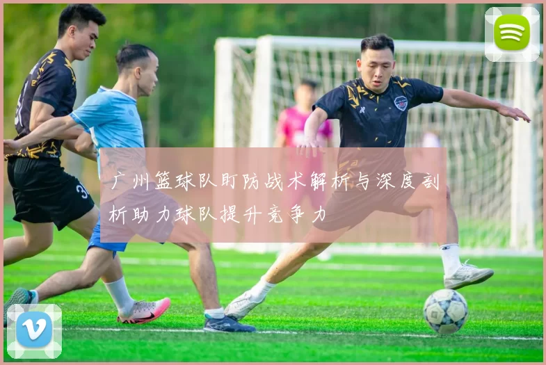 广州篮球队盯防战术解析与深度剖析助力球队提升竞争力