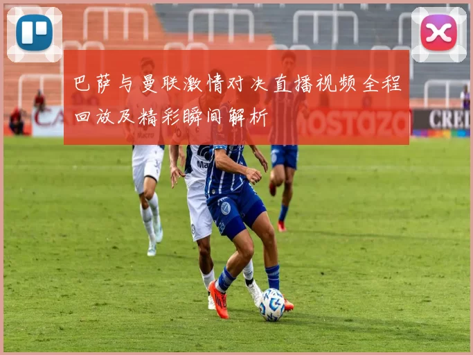 巴萨与曼联激情对决直播视频全程回放及精彩瞬间解析