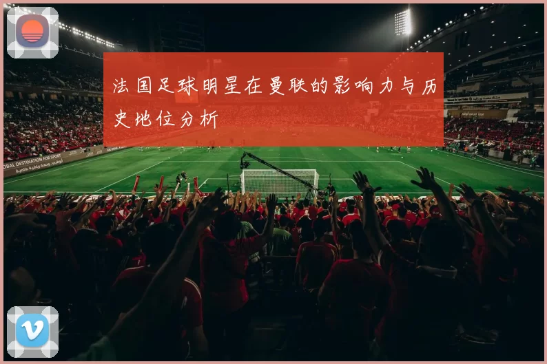 法国足球明星在曼联的影响力与历史地位分析