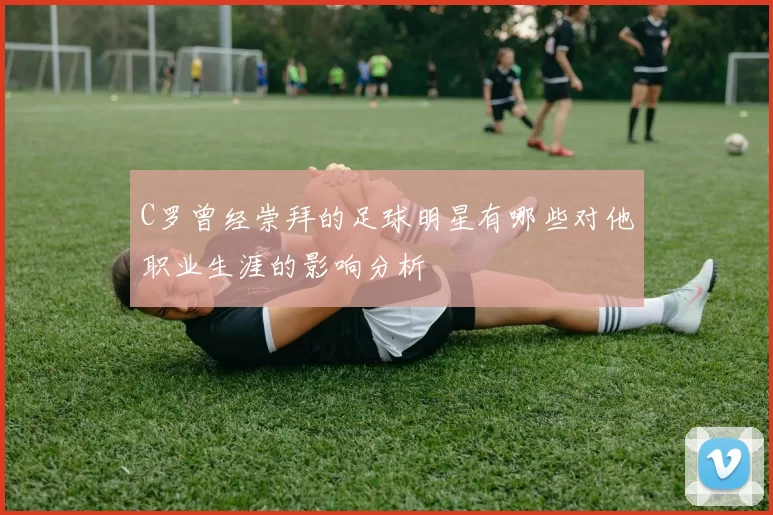 C罗曾经崇拜的足球明星有哪些对他职业生涯的影响分析