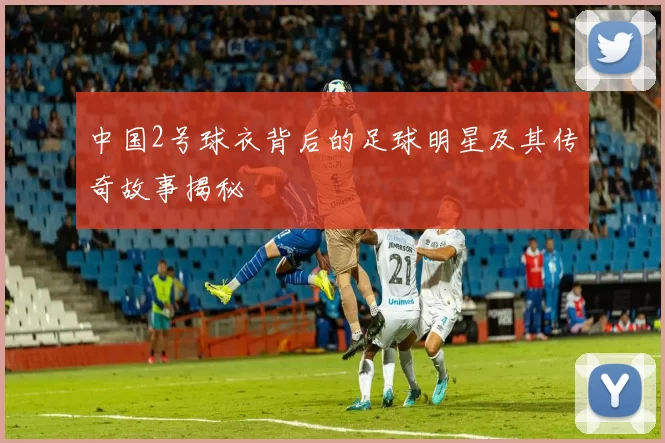 中国2号球衣背后的足球明星及其传奇故事揭秘