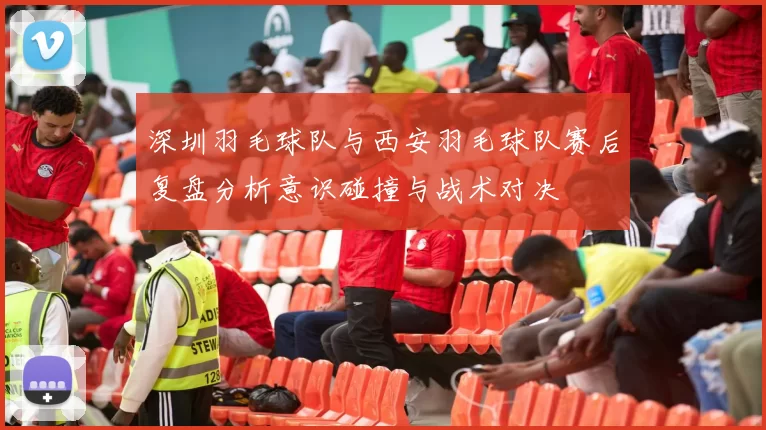 深圳羽毛球队与西安羽毛球队赛后复盘分析意识碰撞与战术对决