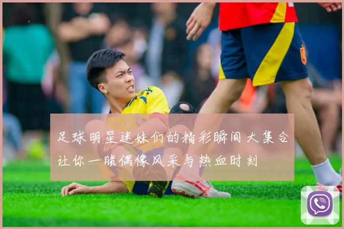 足球明星迷妹们的精彩瞬间大集合让你一睹偶像风采与热血时刻