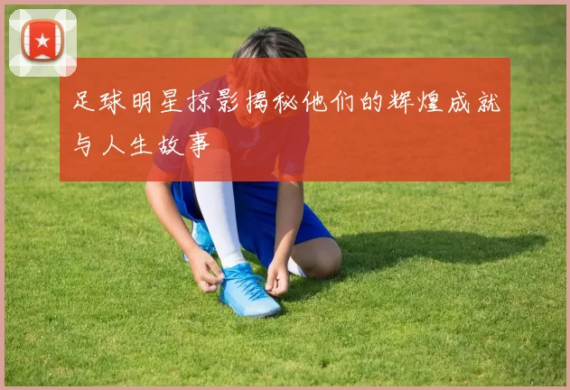 足球明星掠影揭秘他们的辉煌成就与人生故事