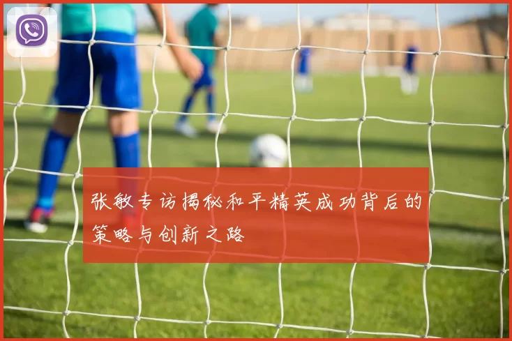 张敏专访揭秘和平精英成功背后的策略与创新之路