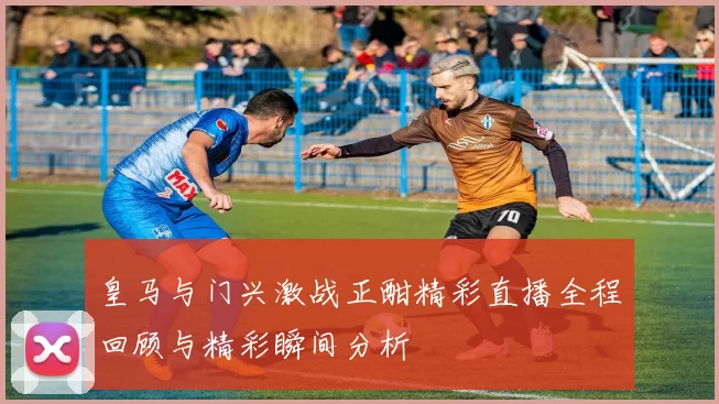皇马与门兴激战正酣精彩直播全程回顾与精彩瞬间分析