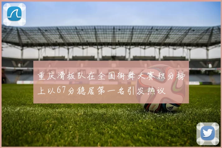 重庆滑板队在全国街舞大赛积分榜上以67分稳居第一名引发热议