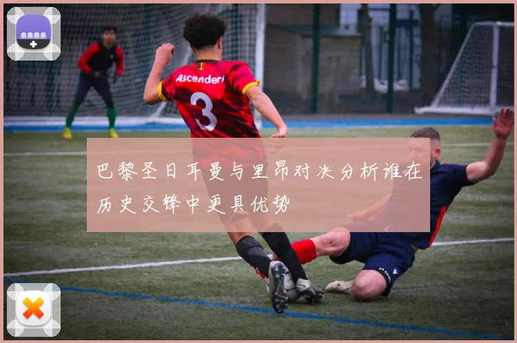 巴黎圣日耳曼与里昂对决分析谁在历史交锋中更具优势