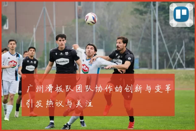 广州滑板队团队协作的创新与变革引发热议与关注