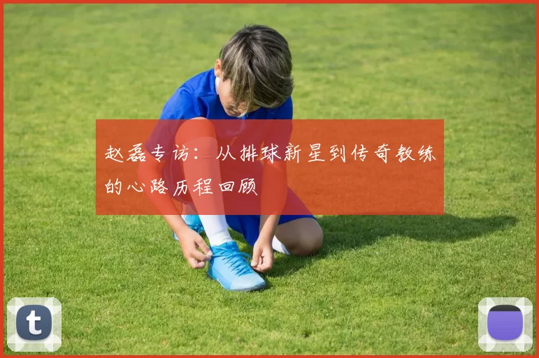 赵磊专访：从排球新星到传奇教练的心路历程回顾