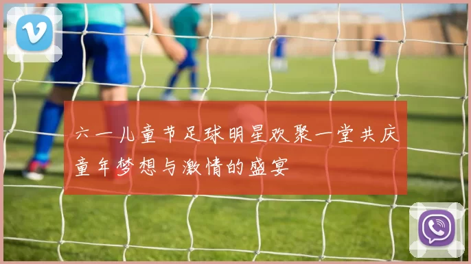 六一儿童节足球明星欢聚一堂共庆童年梦想与激情的盛宴