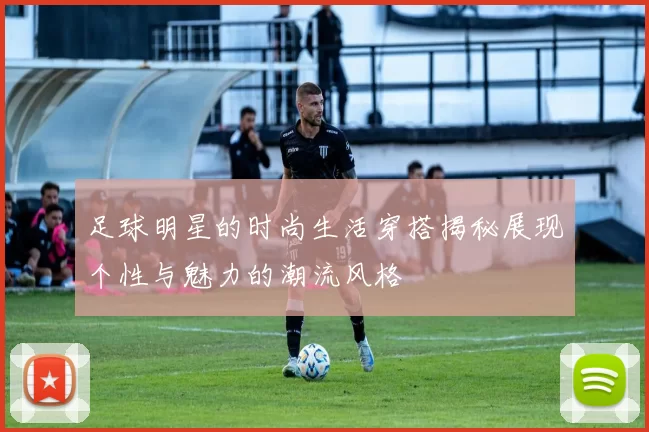 足球明星的时尚生活穿搭揭秘展现个性与魅力的潮流风格