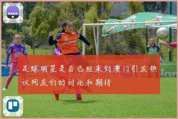 足球明星是否已经来到澳门引发热议网友们的讨论和期待