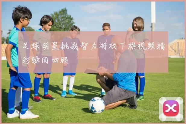 足球明星挑战智力游戏下棋视频精彩瞬间回顾